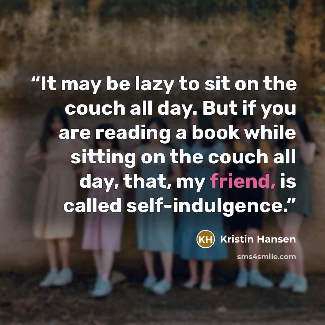 “It may be lazy to sit on the couch all day. But if you are reading a book while sitting on the couch all day, that, my friend, is called self-indulgence.” quote by Kristin Hansen