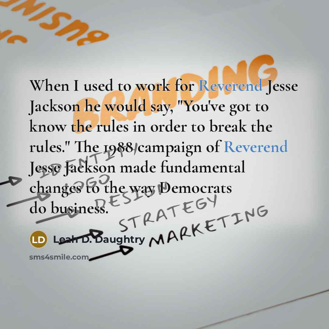 “When I used to work for Reverend Jesse Jackson he would say, "You've got to know the rules in order to break the rules." The 1988 campaign of Reverend Jesse Jackson made fundamental changes to the way Democrats do business.” quote by Leah D. Daughtry