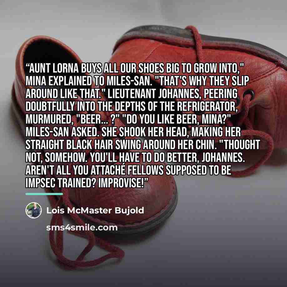 “Aunt Lorna buys all our shoes big to grow into," Mina explained to Miles-san. "That's why they slip around like that." Lieutenant Johannes, peering doubtfully into the depths of the refrigerator, murmured, "Beer... ?" "Do you like beer, Mina?" Miles-san asked. She shook her head, making her…” quote by Lois McMaster Bujold