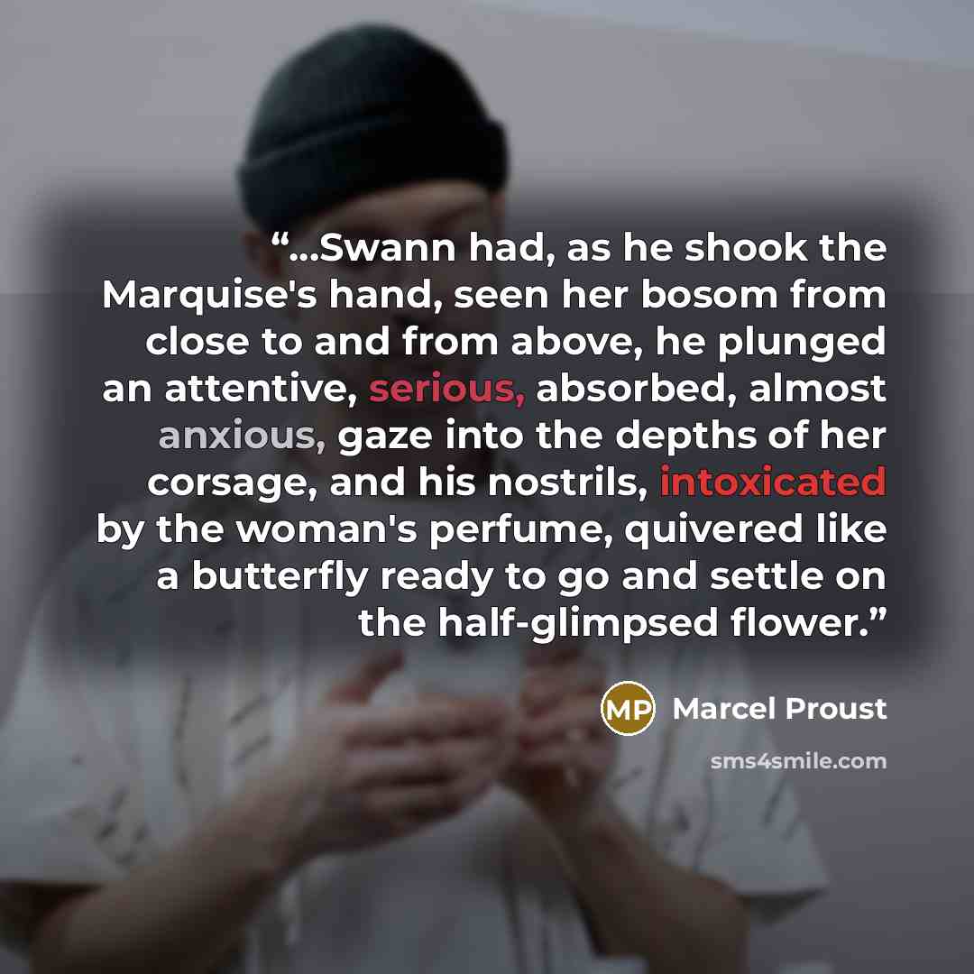 “...Swann had, as he shook the Marquise's hand, seen her bosom from close to and from above, he plunged an attentive, serious, absorbed, almost anxious, gaze into the depths of her corsage, and his nostrils, intoxicated by the woman's perfume, quivered like a butterfly ready to go and settle on the…” quote by Marcel Proust