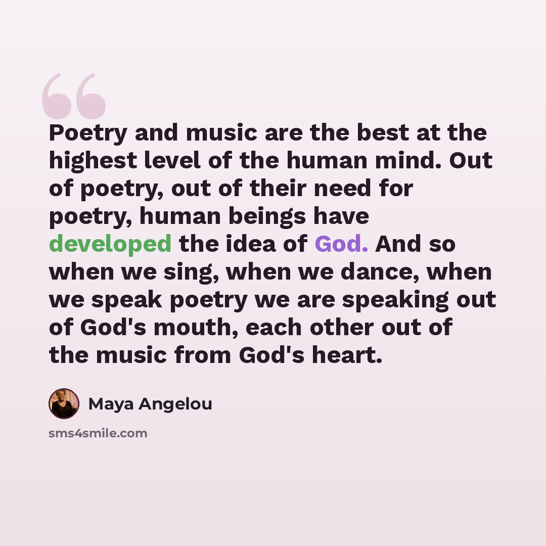 “Poetry and music are the best at the highest level of the human mind. Out of poetry, out of their need for poetry, human beings have developed the idea of God. And so when we sing, when we dance, when we speak poetry we are speaking out of God's mouth, each other out of the music from God's heart.” quote by Maya Angelou