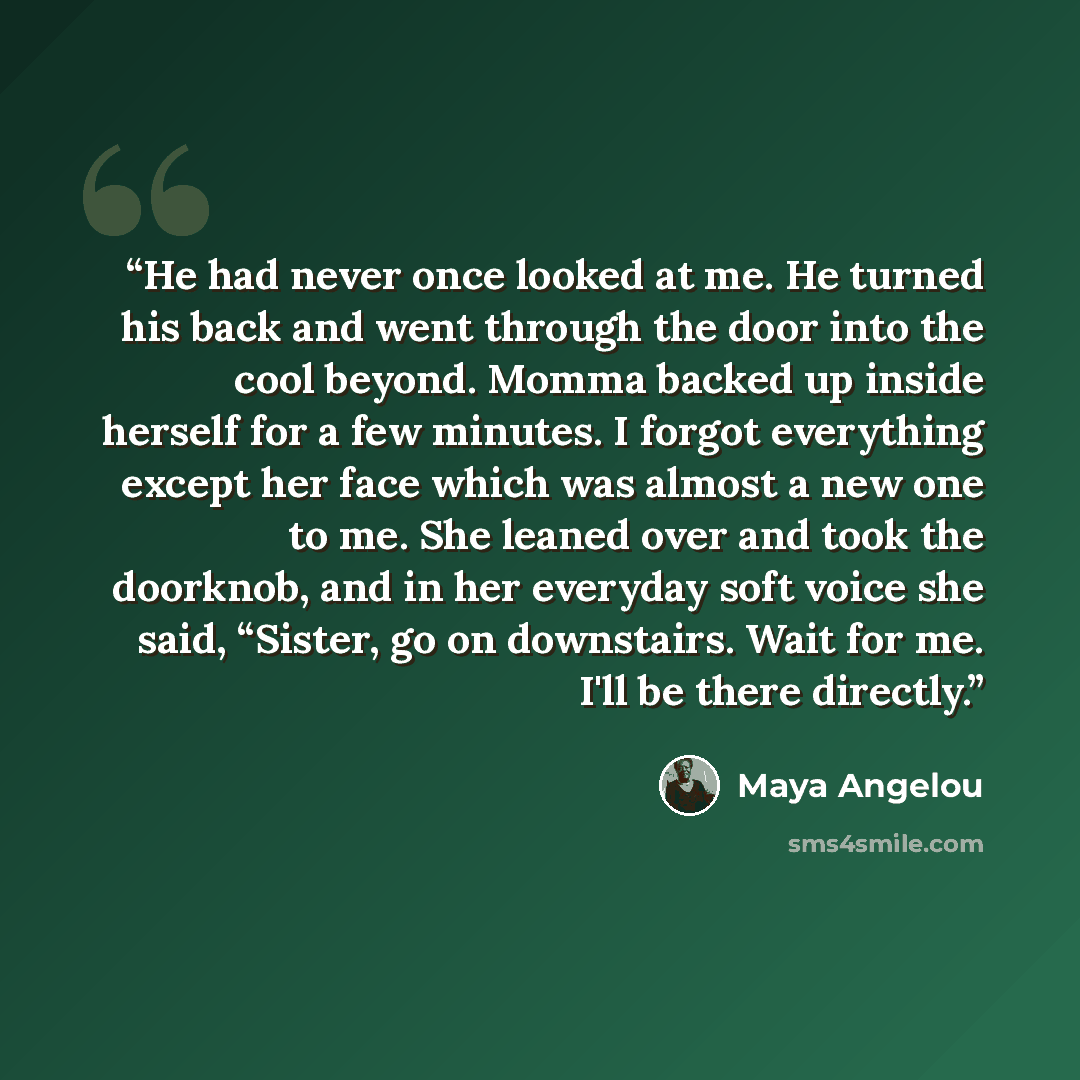 “He had never once looked at me. He turned his back and went through the door into the cool beyond. Momma backed up inside herself for a few minutes. I forgot everything except her face which was almost a new one to me. She leaned over and took the doorknob, and in her everyday soft voice she said…” quote by Maya Angelou