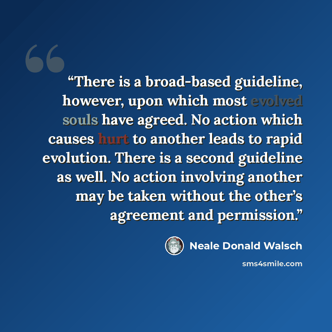 “There is a broad-based guideline, however, upon which most evolved souls have agreed. No action which causes hurt to another leads to rapid evolution. There is a second guideline as well. No action involving another may be taken without the other’s agreement and permission.” quote by Neale Donald Walsch