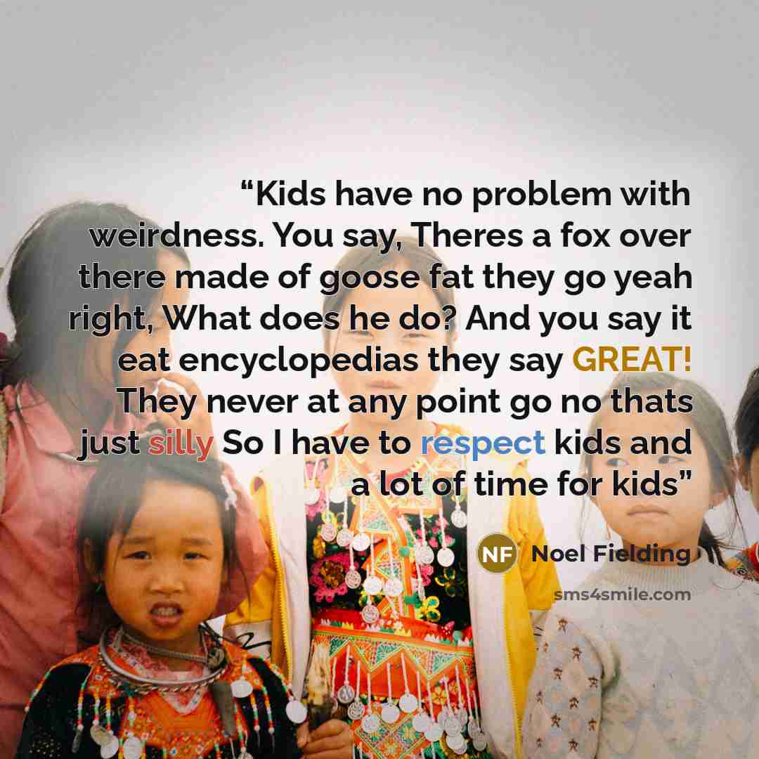 “Kids have no problem with weirdness. You say, Theres a fox over there made of goose fat they go yeah right, What does he do? And you say it eat encyclopedias they say GREAT! They never at any point go no thats just silly So I have to respect kids and a lot of time for kids” quote by Noel Fielding