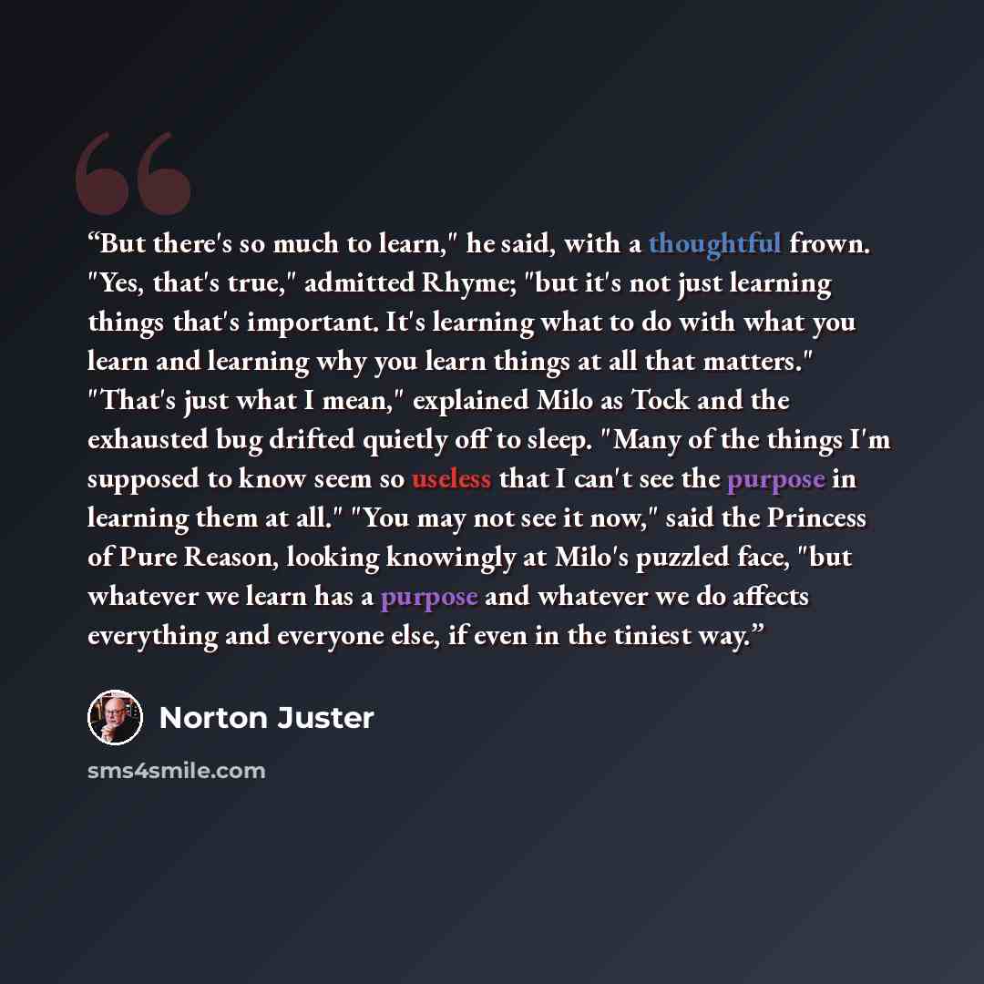 “But there's so much to learn," he said, with a thoughtful frown. "Yes, that's true," admitted Rhyme; "but it's not just learning things that's important. It's learning what to do with what you learn and learning why you learn things at all that matters." "That's just what I mean," explained Milo…” quote by Norton Juster
