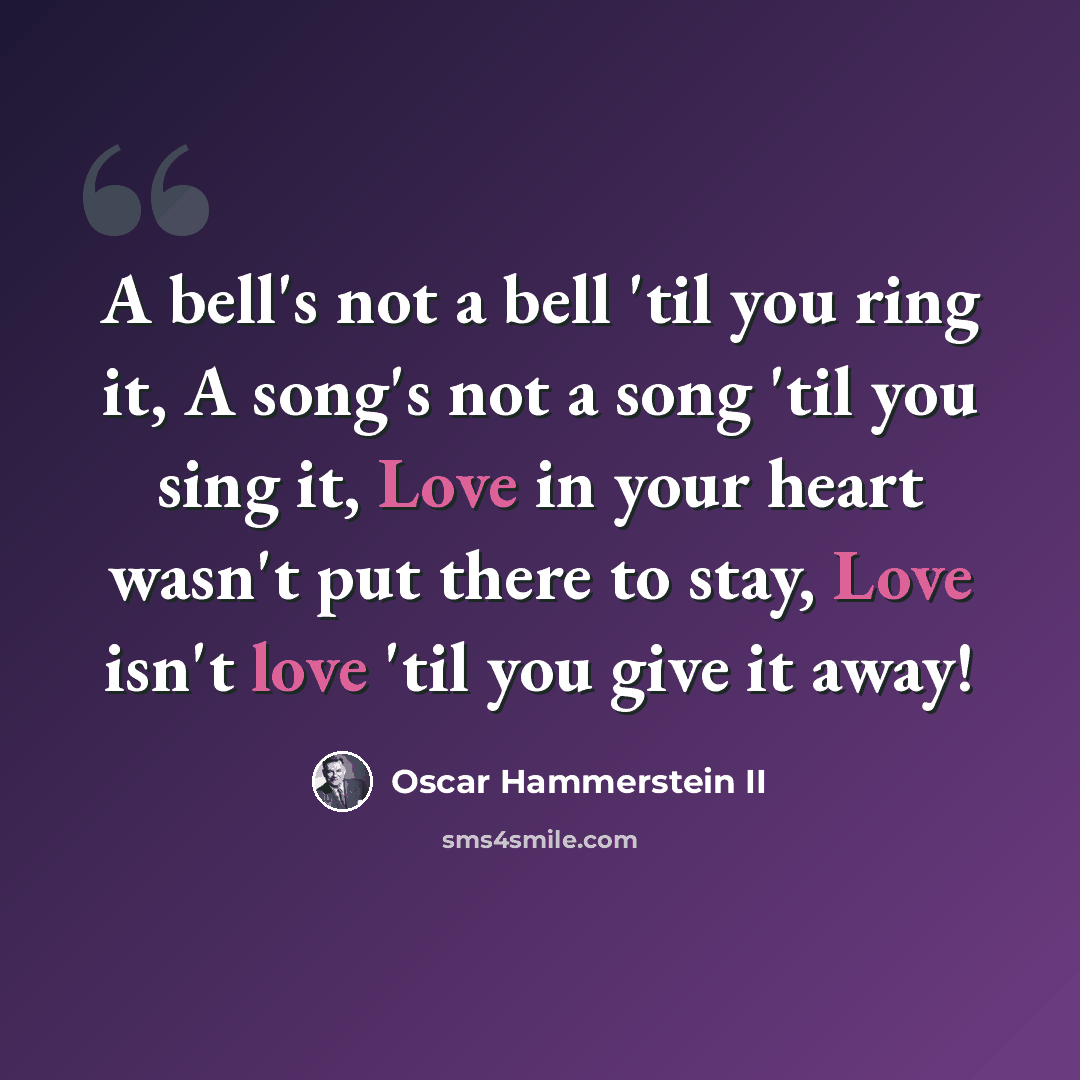 “A bell's not a bell 'til you ring it, A song's not a song 'til you sing it, Love in your heart wasn't put there to stay, Love isn't love 'til you give it away!” quote by Oscar Hammerstein II