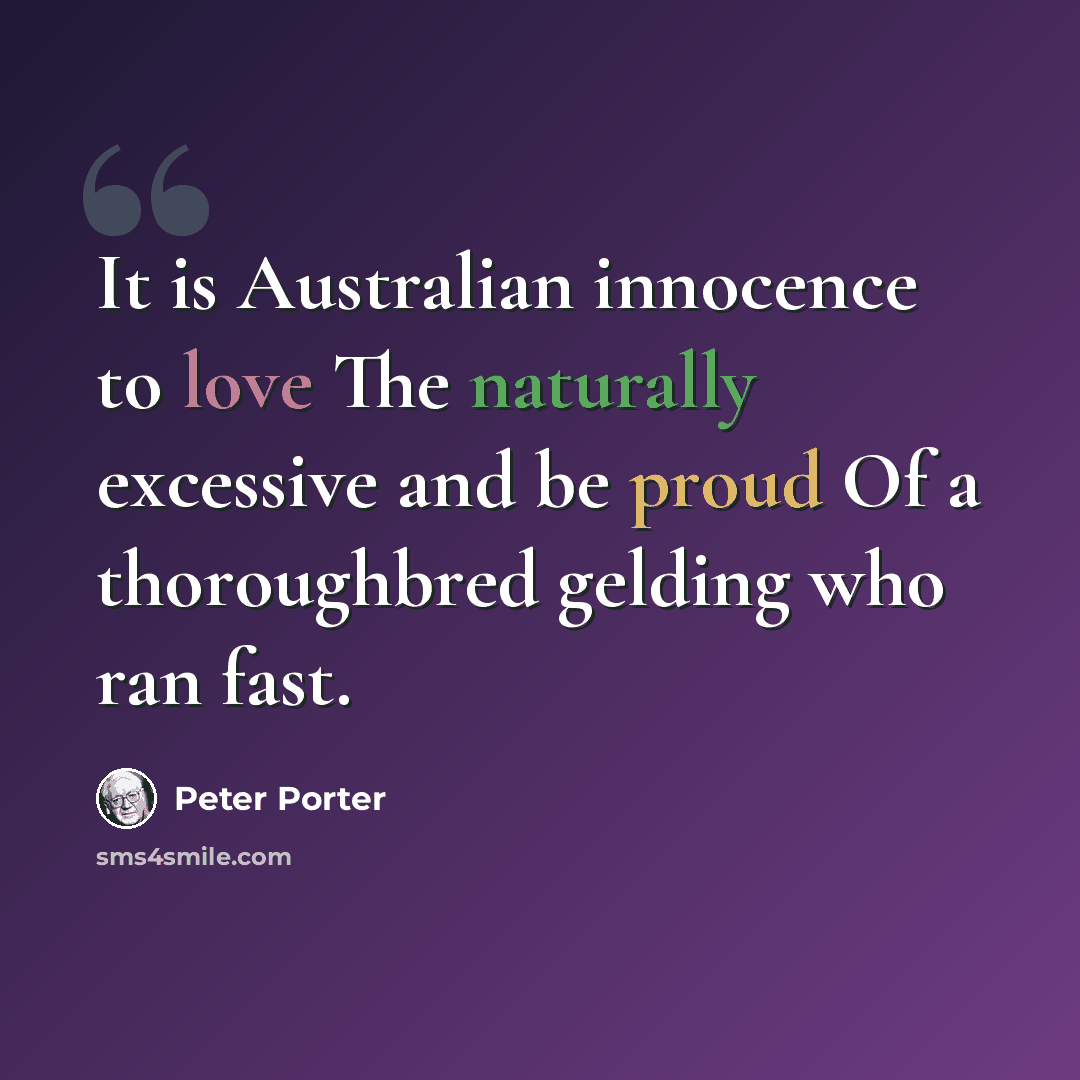 “It is Australian innocence to love The naturally excessive and be proud Of a thoroughbred gelding who ran fast.” quote by Peter Porter
