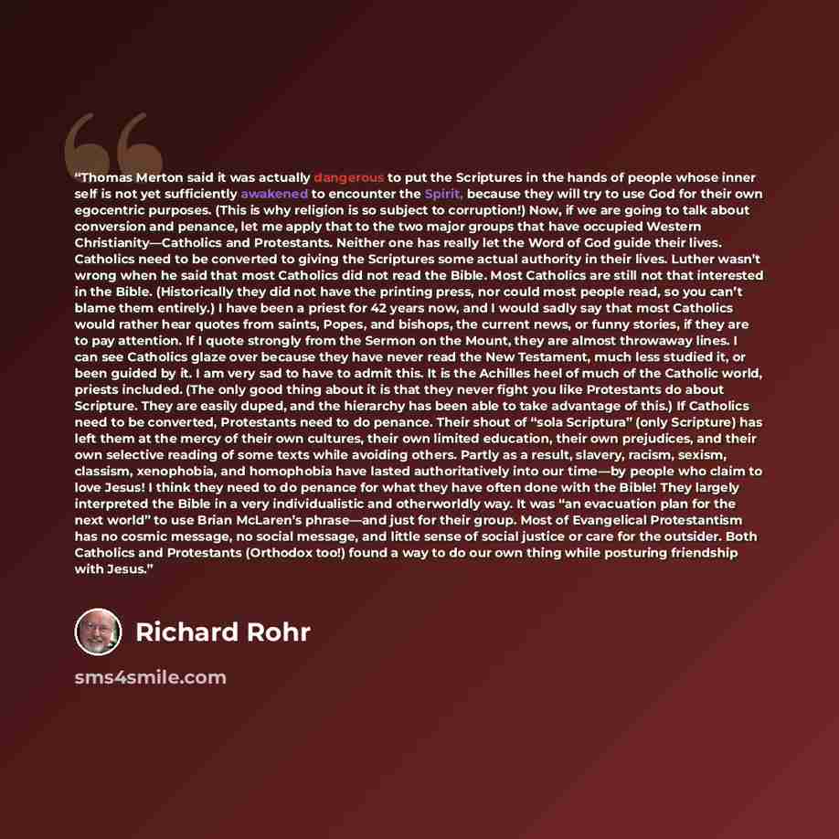 “Thomas Merton said it was actually dangerous to put the Scriptures in the hands of people whose inner self is not yet sufficiently awakened to encounter the Spirit, because they will try to use God for their own egocentric purposes. (This is why religion is so subject to corruption!) Now, if we…” quote by Richard Rohr