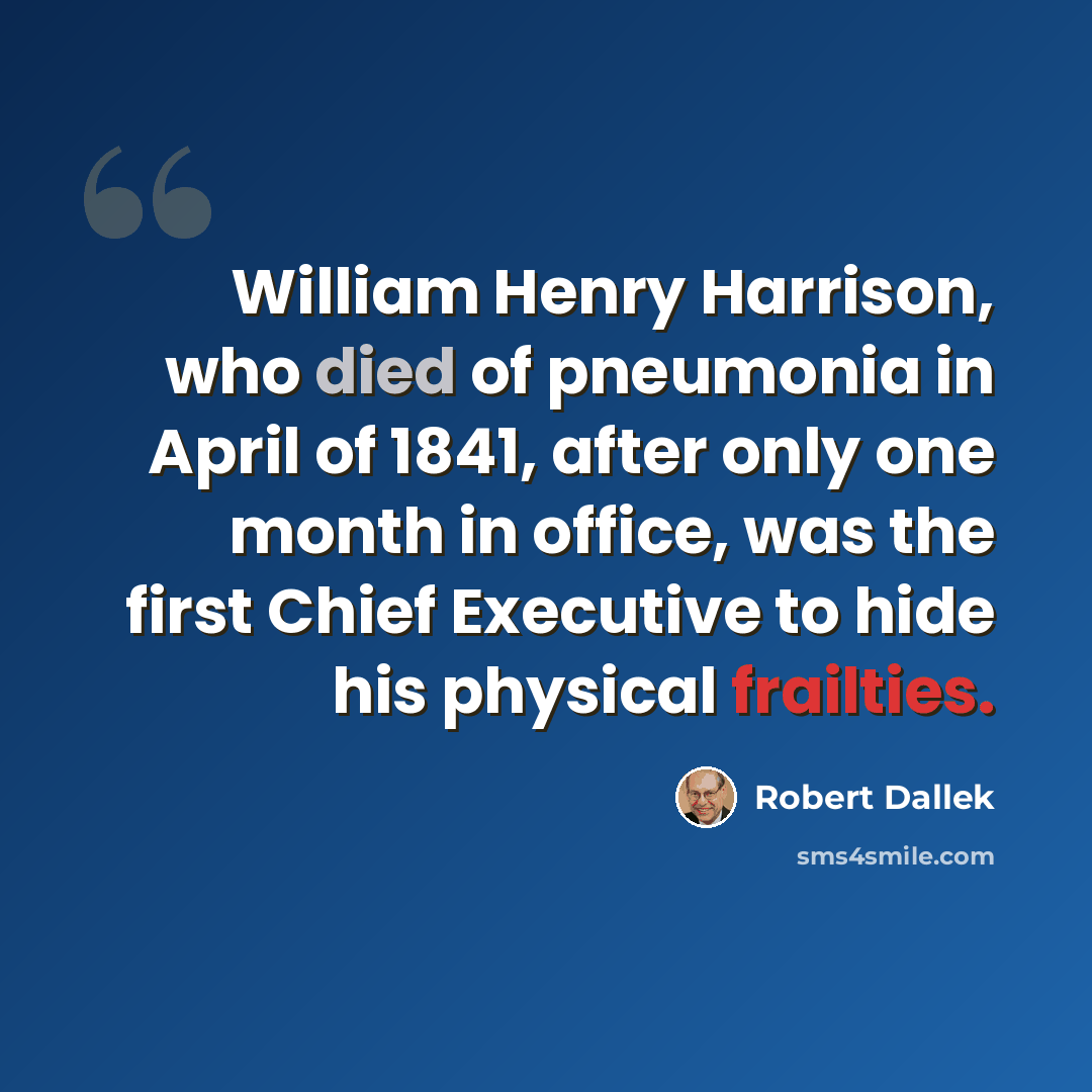 “William Henry Harrison, who died of pneumonia in April of 1841, after only one month in office, was the first Chief Executive to hide his physical frailties.” quote by Robert Dallek