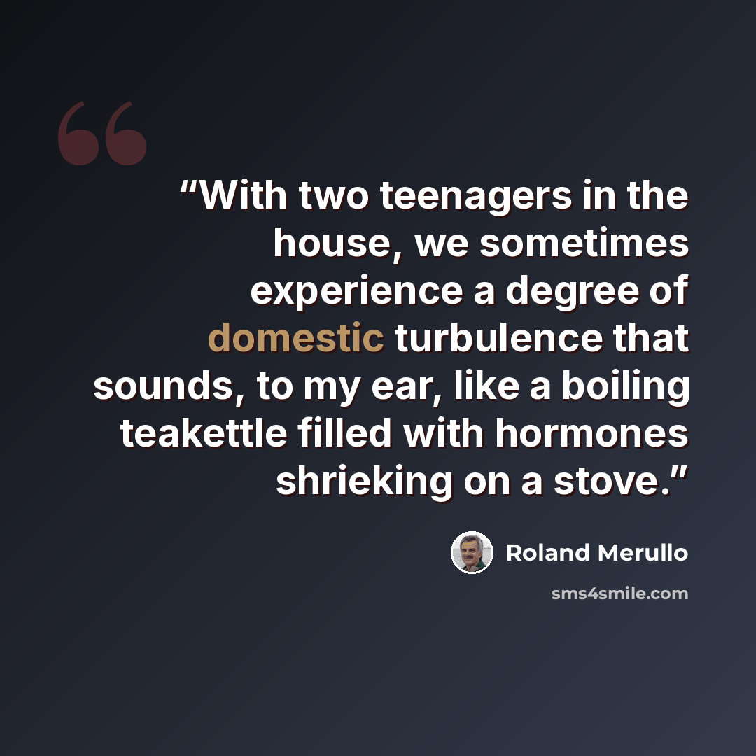 “With two teenagers in the house, we sometimes experience a degree of domestic turbulence that sounds, to my ear, like a boiling teakettle filled with hormones shrieking on a stove.” quote by Roland Merullo