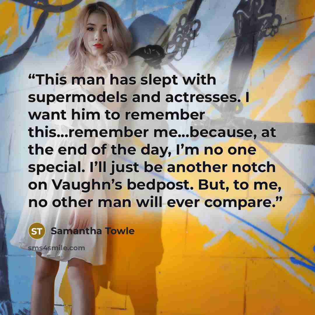 “This man has slept with supermodels and actresses. I want him to remember this…remember me…because, at the end of the day, I’m no one special. I’ll just be another notch on Vaughn’s bedpost. But, to me, no other man will ever compare.” quote by Samantha Towle