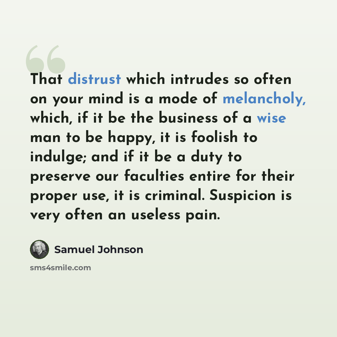 “That distrust which intrudes so often on your mind is a mode of melancholy, which, if it be the business of a wise man to be happy, it is foolish to indulge; and if it be a duty to preserve our faculties entire for their proper use, it is criminal. Suspicion is very often an useless pain.” quote by Samuel Johnson