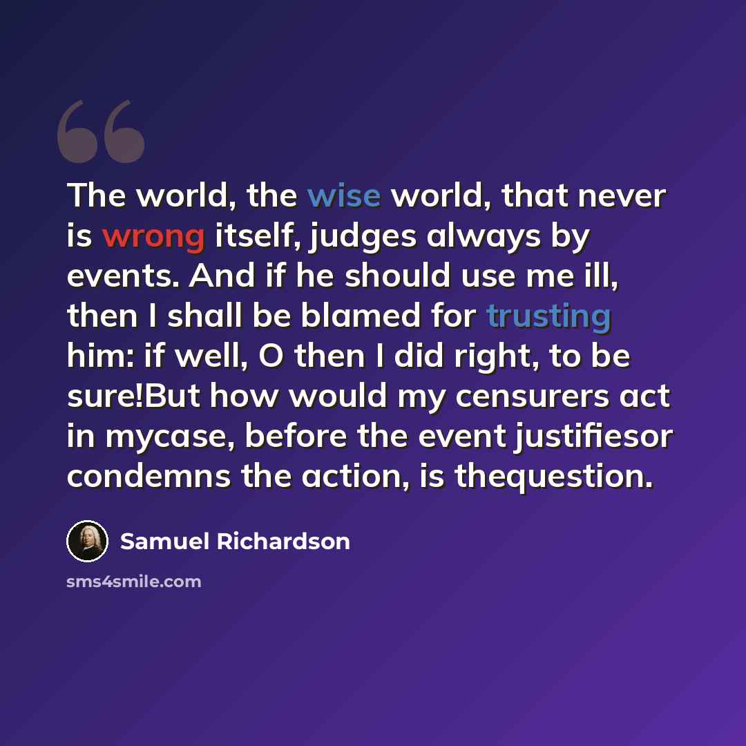“The world, the wise world, that never is wrong itself, judges always by events. And if he should use me ill, then I shall be blamed for trusting him: if well, O then I did right, to be sure!But how would my censurers act in mycase, before the event justifiesor condemns the action, is thequestion.” quote by Samuel Richardson
