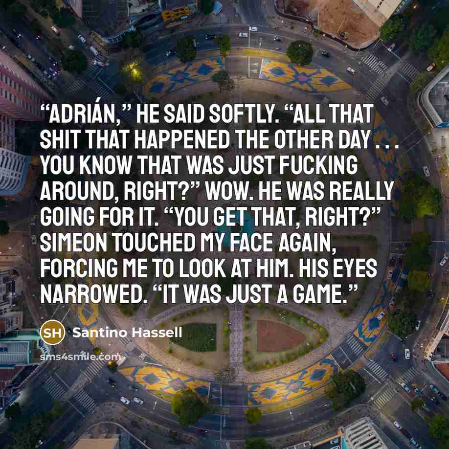 “Adrián,” he said softly. “All that shit that happened the other day . . . you know that was just fucking around, right?” Wow. He was really going for it. “You get that, right?” Simeon touched my face again, forcing me to look at him. His eyes narrowed. “It was just a game.” quote by Santino Hassell