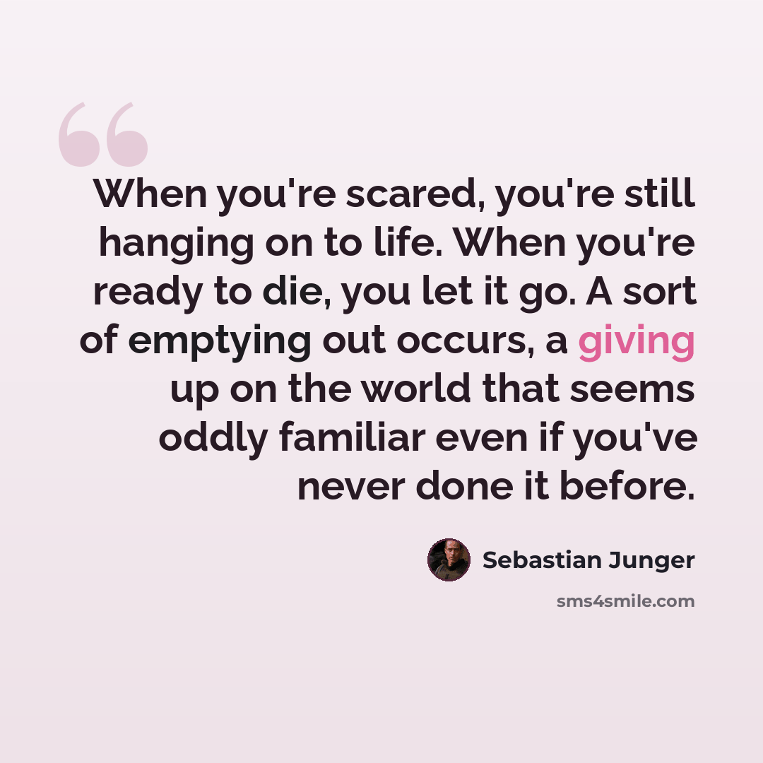“When you're scared, you're still hanging on to life. When you're ready to die, you let it go. A sort of emptying out occurs, a giving up on the world that seems oddly familiar even if you've never done it before.” quote by Sebastian Junger