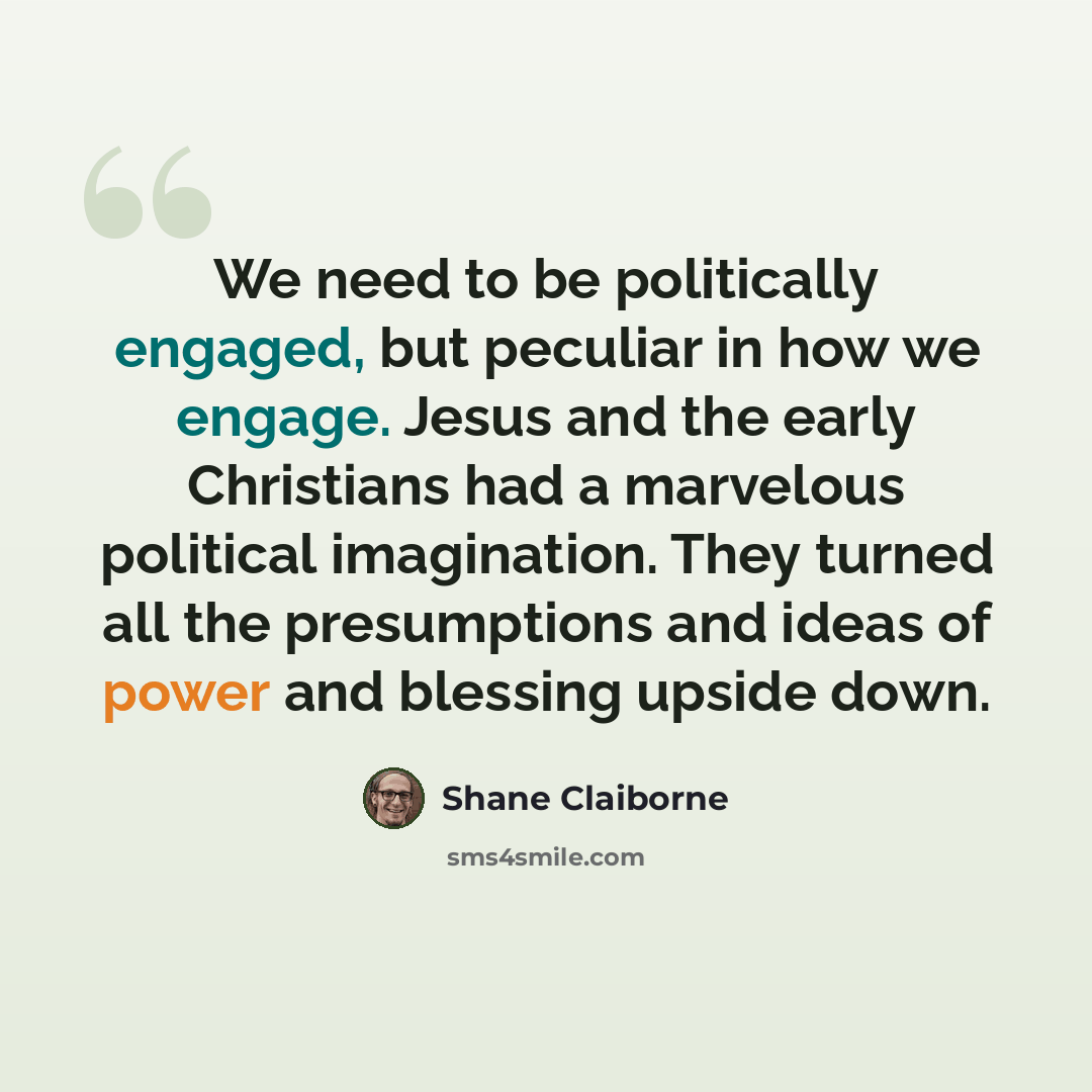 “We need to be politically engaged, but peculiar in how we engage. Jesus and the early Christians had a marvelous political imagination. They turned all the presumptions and ideas of power and blessing upside down.” quote by Shane Claiborne