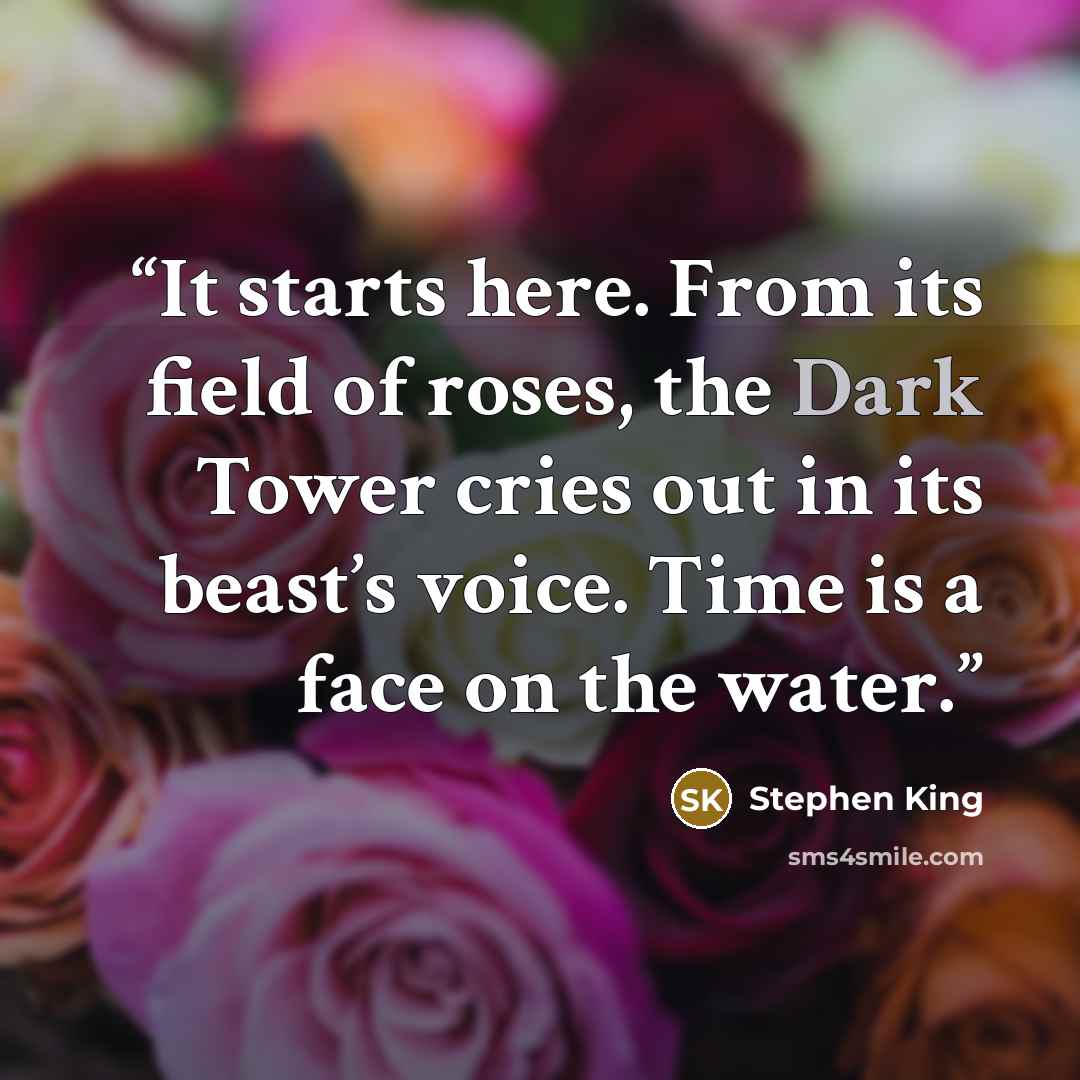 “It starts here. From its field of roses, the Dark Tower cries out in its beast’s voice. Time is a face on the water.” quote by Stephen King