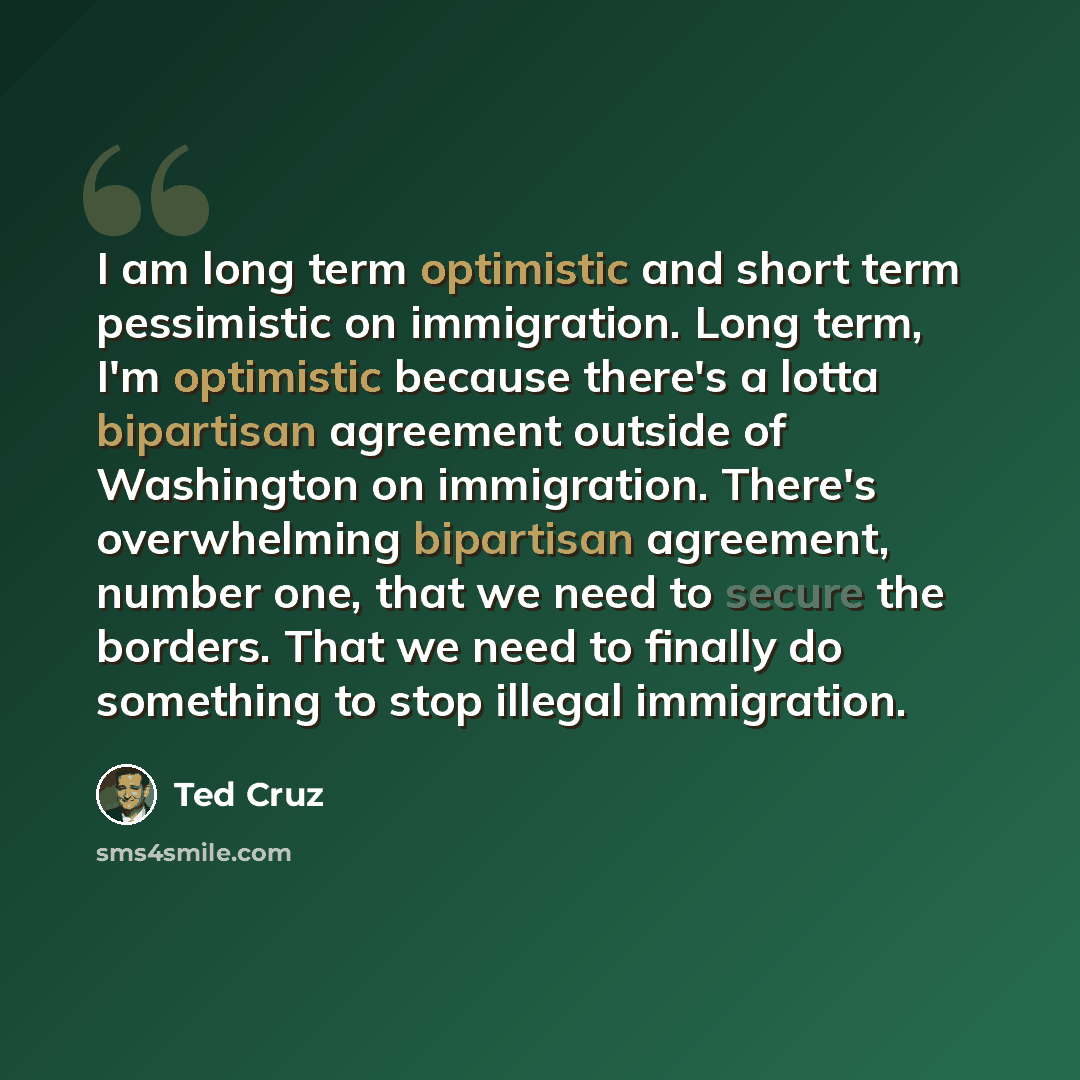 “I am long term optimistic and short term pessimistic on immigration. Long term, I'm optimistic because there's a lotta bipartisan agreement outside of Washington on immigration. There's overwhelming bipartisan agreement, number one, that we need to secure the borders. That we need to finally do…” quote by Ted Cruz