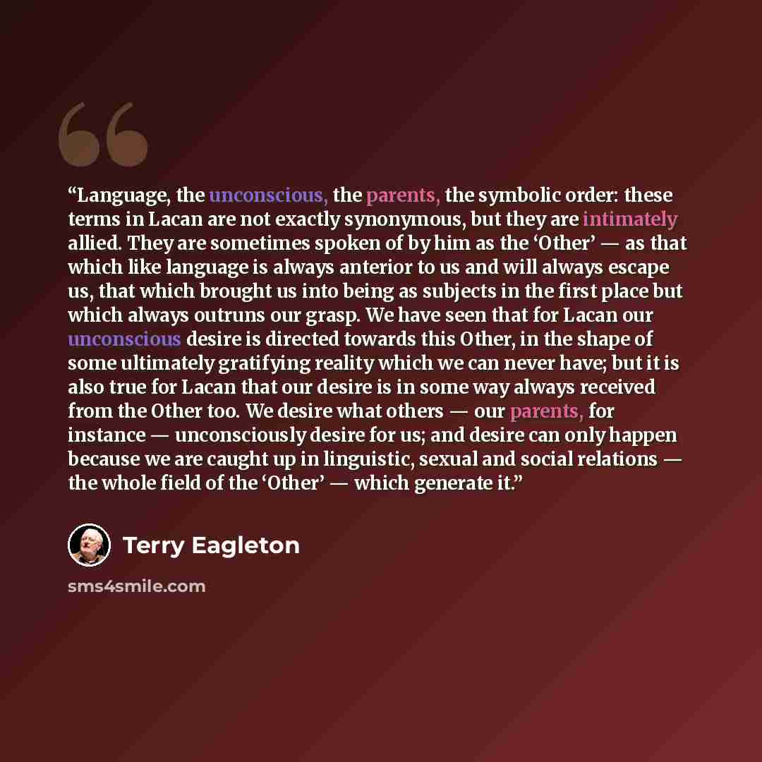 “Language, the unconscious, the parents, the symbolic order: these terms in Lacan are not exactly synonymous, but they are intimately allied. They are sometimes spoken of by him as the ‘Other’ — as that which like language is always anterior to us and will always escape us, that which brought us…” quote by Terry Eagleton