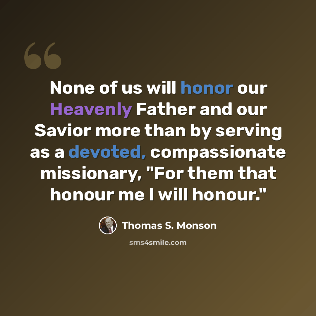 “None of us will honor our Heavenly Father and our Savior more than by serving as a devoted, compassionate missionary, "For them that honour me I will honour."” quote by Thomas S. Monson