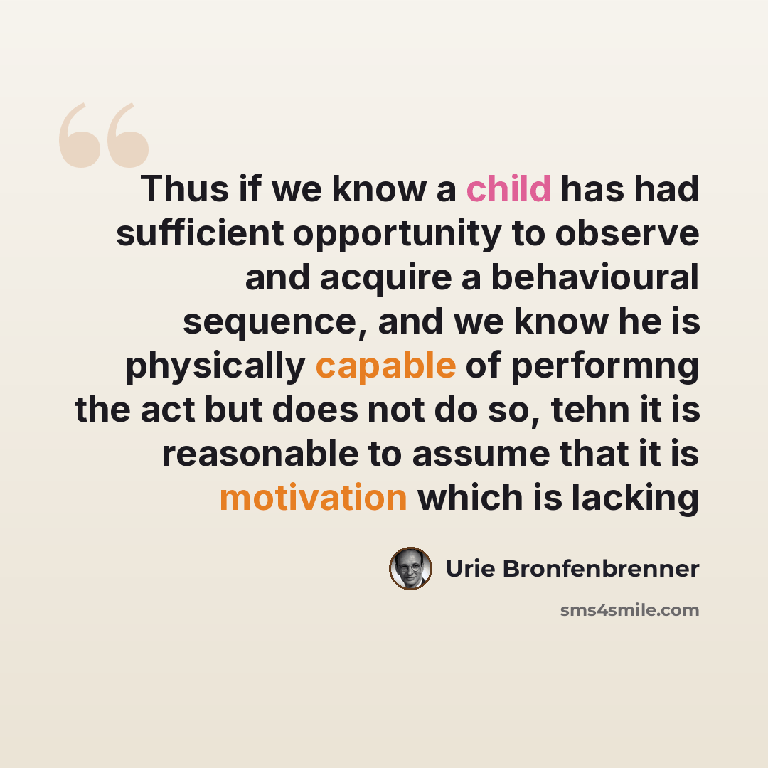 “Thus if we know a child has had sufficient opportunity to observe and acquire a behavioural sequence, and we know he is physically capable of performng the act but does not do so, tehn it is reasonable to assume that it is motivation which is lacking” quote by Urie Bronfenbrenner