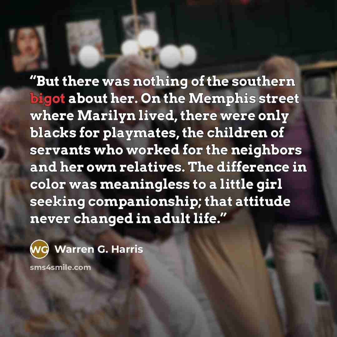 “But there was nothing of the southern bigot about her. On the Memphis street where Marilyn lived, there were only blacks for playmates, the children of servants who worked for the neighbors and her own relatives. The difference in color was meaningless to a little girl seeking companionship; that…” quote by Warren G. Harris