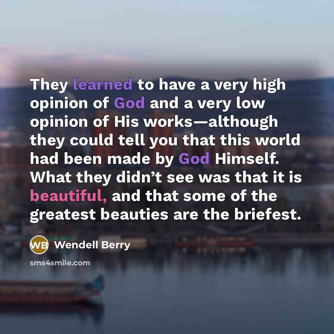“They learned to have a very high opinion of God and a very low opinion of His works—although they could tell you that this world had been made by God Himself. What they didn’t see was that it is beautiful, and that some of the greatest beauties are the briefest.” quote by Wendell Berry