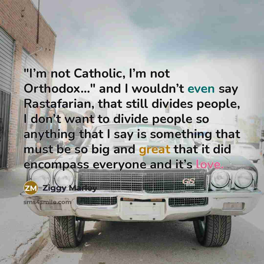 “"I’m not Catholic, I’m not Orthodox…" and I wouldn’t even say Rastafarian, that still divides people, I don’t want to divide people so anything that I say is something that must be so big and great that it did encompass everyone and it’s love.” quote by Ziggy Marley