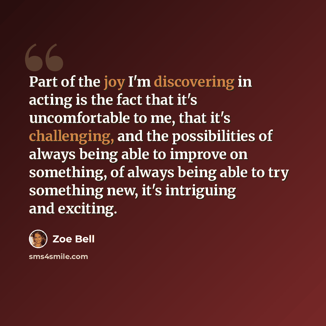 “Part of the joy I'm discovering in acting is the fact that it's uncomfortable to me, that it's challenging, and the possibilities of always being able to improve on something, of always being able to try something new, it's intriguing and exciting.” quote by Zoe Bell