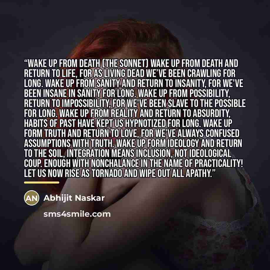 “Wake Up From Death (The Sonnet) Wake up from death and return to life, For as living dead we’ve been crawling for long. Wake up from sanity and return to insanity, For we've been insane in sanity for long. Wake up from possibility, return to impossibility, For we've been slave to the possible for…” quote by Abhijit Naskar