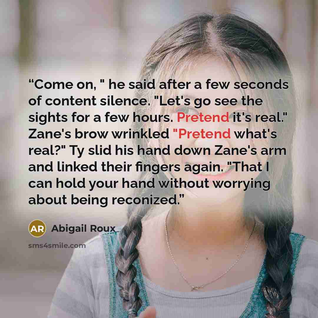 “Come on, " he said after a few seconds of content silence. "Let's go see the sights for a few hours. Pretend it's real." Zane's brow wrinkled "Pretend what's real?" Ty slid his hand down Zane's arm and linked their fingers again. "That I can hold your hand without worrying about being reconized.” quote by Abigail Roux