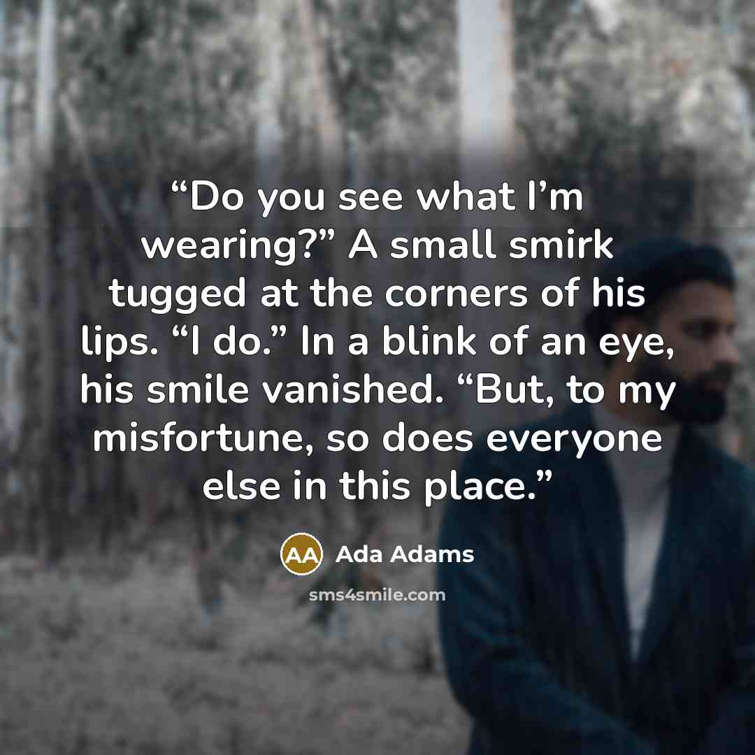 “Do you see what I’m wearing?” A small smirk tugged at the corners of his lips. “I do.” In a blink of an eye, his smile vanished. “But, to my misfortune, so does everyone else in this place.” quote by Ada Adams