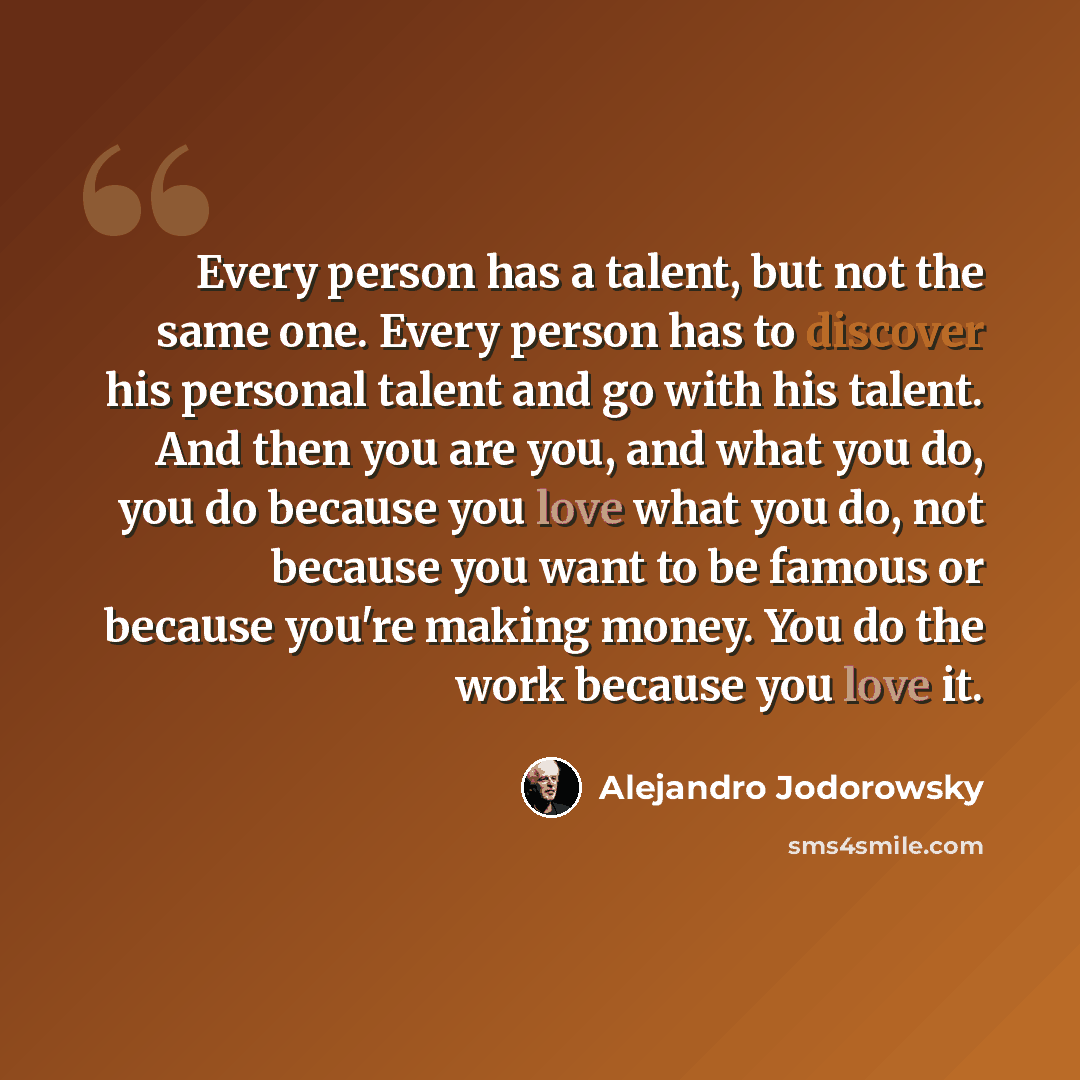 “Every person has a talent, but not the same one. Every person has to discover his personal talent and go with his talent. And then you are you, and what you do, you do because you love what you do, not because you want to be famous or because you're making money. You do the work because you love it.” quote by Alejandro Jodorowsky