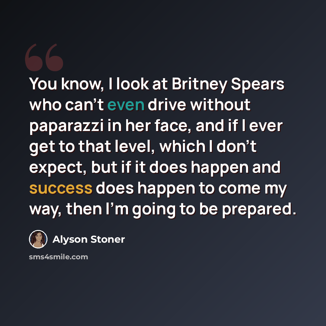 “You know, I look at Britney Spears who can't even drive without paparazzi in her face, and if I ever get to that level, which I don't expect, but if it does happen and success does happen to come my way, then I'm going to be prepared.” quote by Alyson Stoner