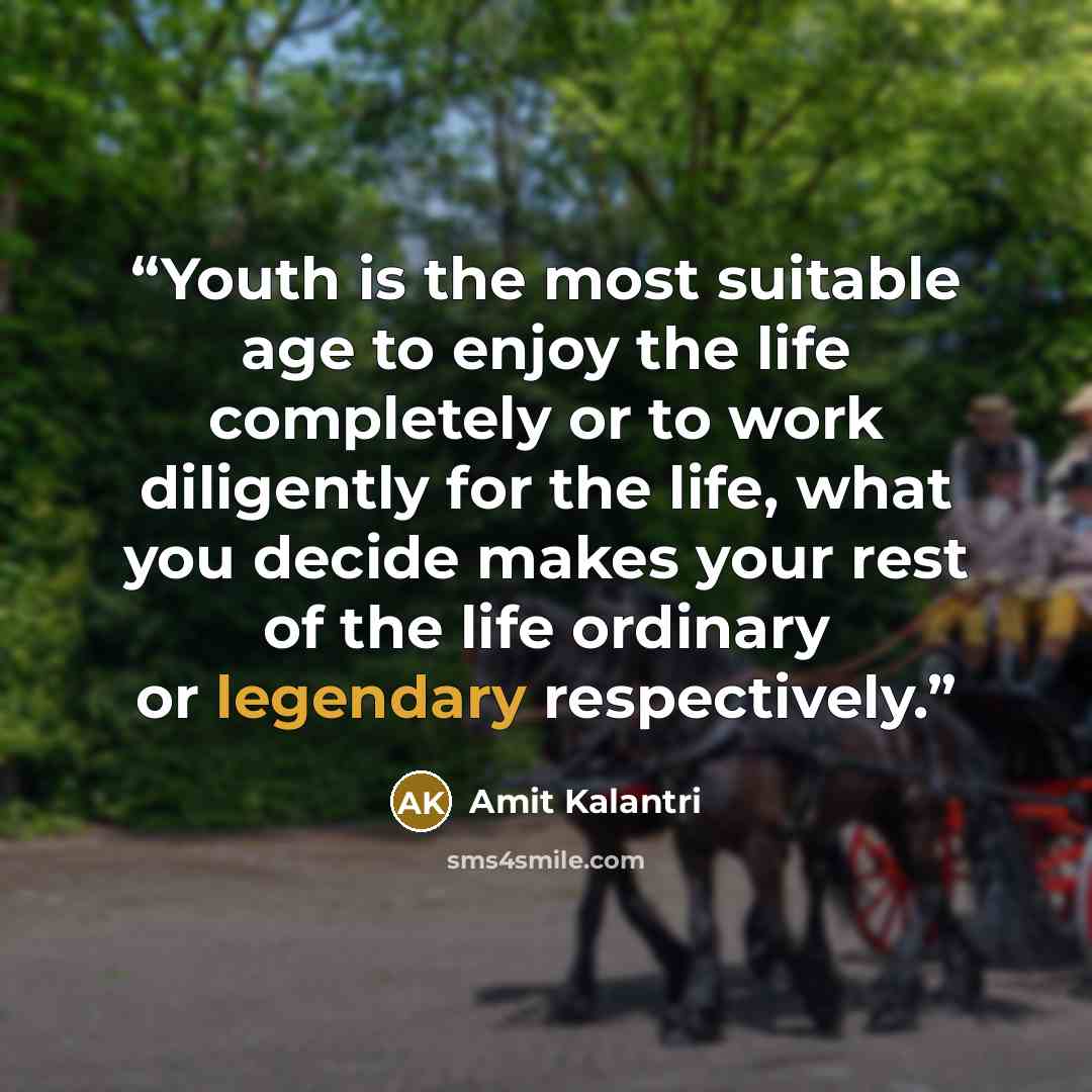 “Youth is the most suitable age to enjoy the life completely or to work diligently for the life, what you decide makes your rest of the life ordinary or legendary respectively.” quote by Amit Kalantri