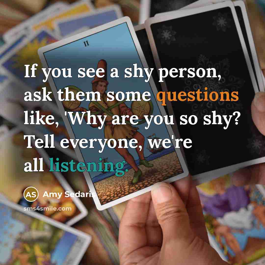 “If you see a shy person, ask them some questions like, 'Why are you so shy? Tell everyone, we're all listening.” quote by Amy Sedaris