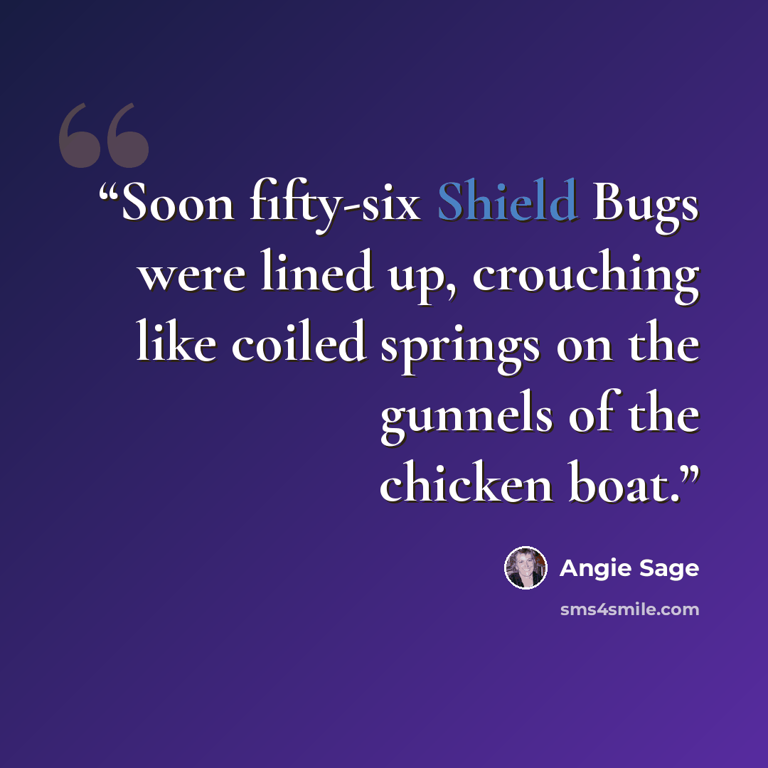 “Soon fifty-six Shield Bugs were lined up, crouching like coiled springs on the gunnels of the chicken boat.” quote by Angie Sage