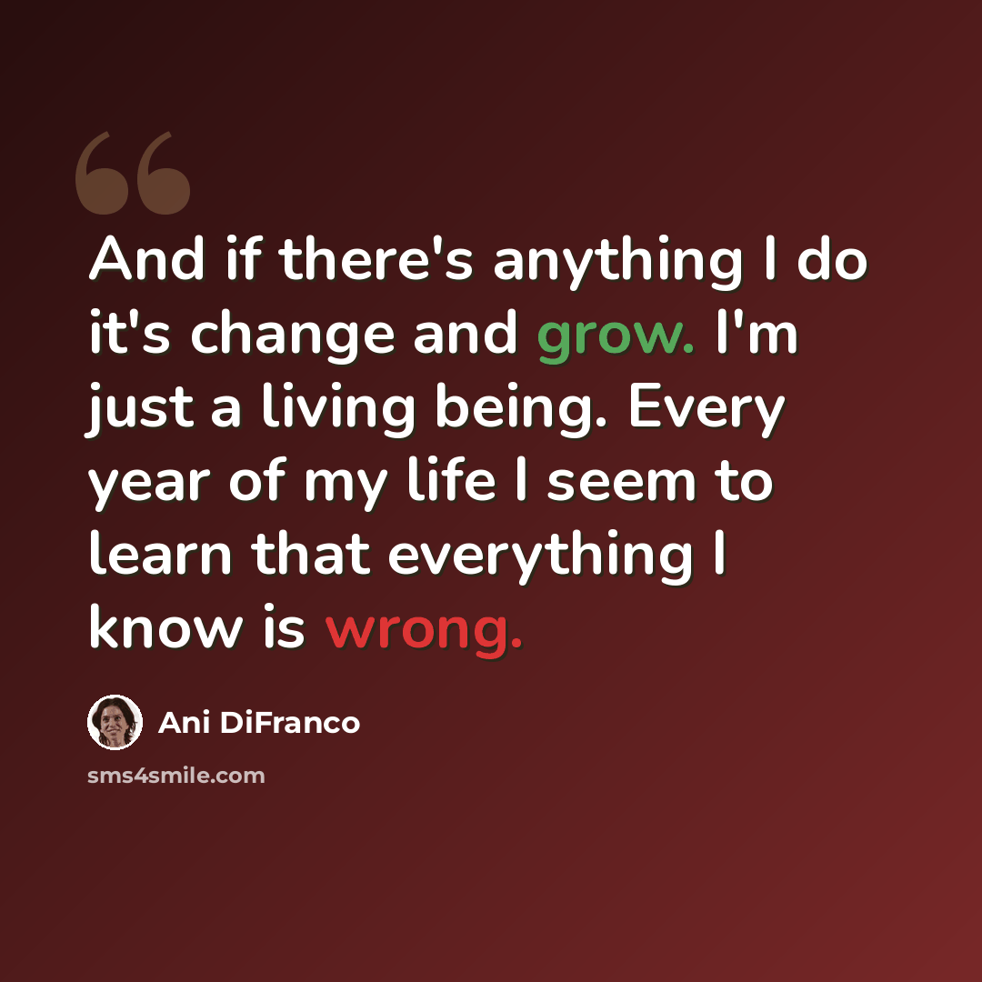“And if there's anything I do it's change and grow. I'm just a living being. Every year of my life I seem to learn that everything I know is wrong.” quote by Ani DiFranco