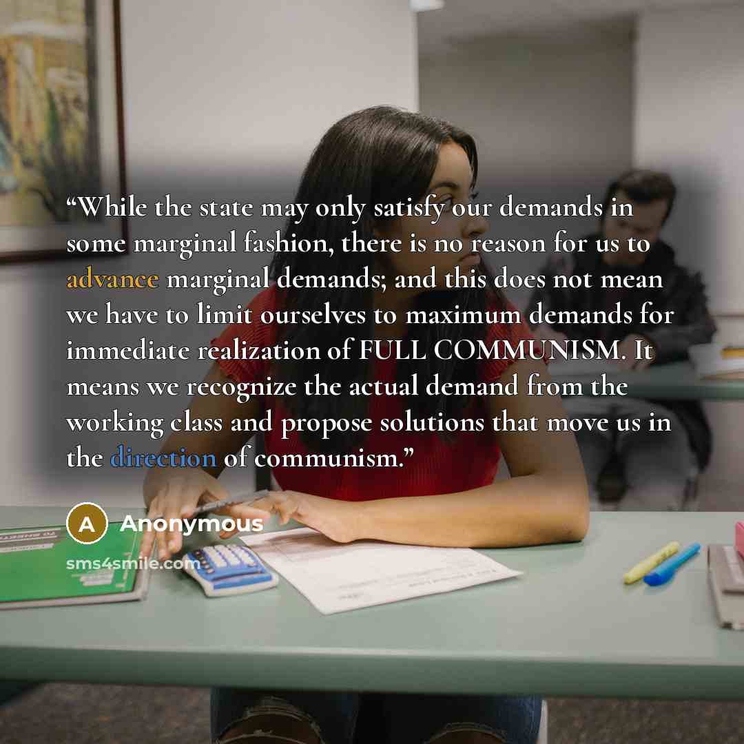 “While the state may only satisfy our demands in some marginal fashion, there is no reason for us to advance marginal demands; and this does not mean we have to limit ourselves to maximum demands for immediate realization of FULL COMMUNISM. It means we recognize the actual demand from the working…” quote by Anonymous