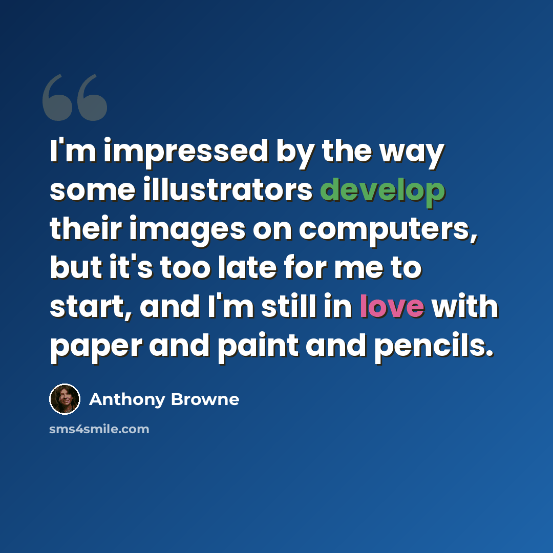 “I'm impressed by the way some illustrators develop their images on computers, but it's too late for me to start, and I'm still in love with paper and paint and pencils.” quote by Anthony Browne