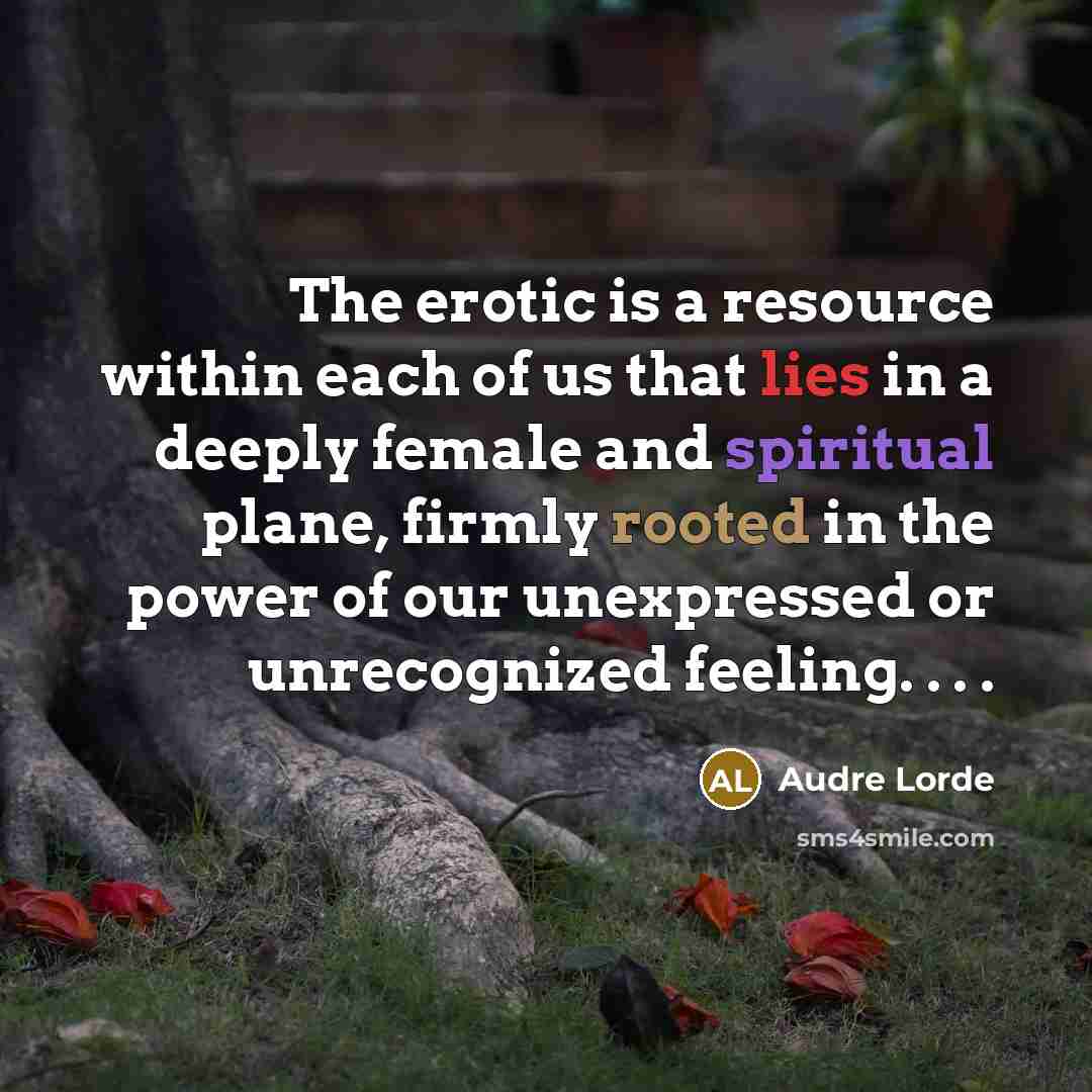 “The erotic is a resource within each of us that lies in a deeply female and spiritual plane, firmly rooted in the power of our unexpressed or unrecognized feeling. . . .” quote by Audre Lorde