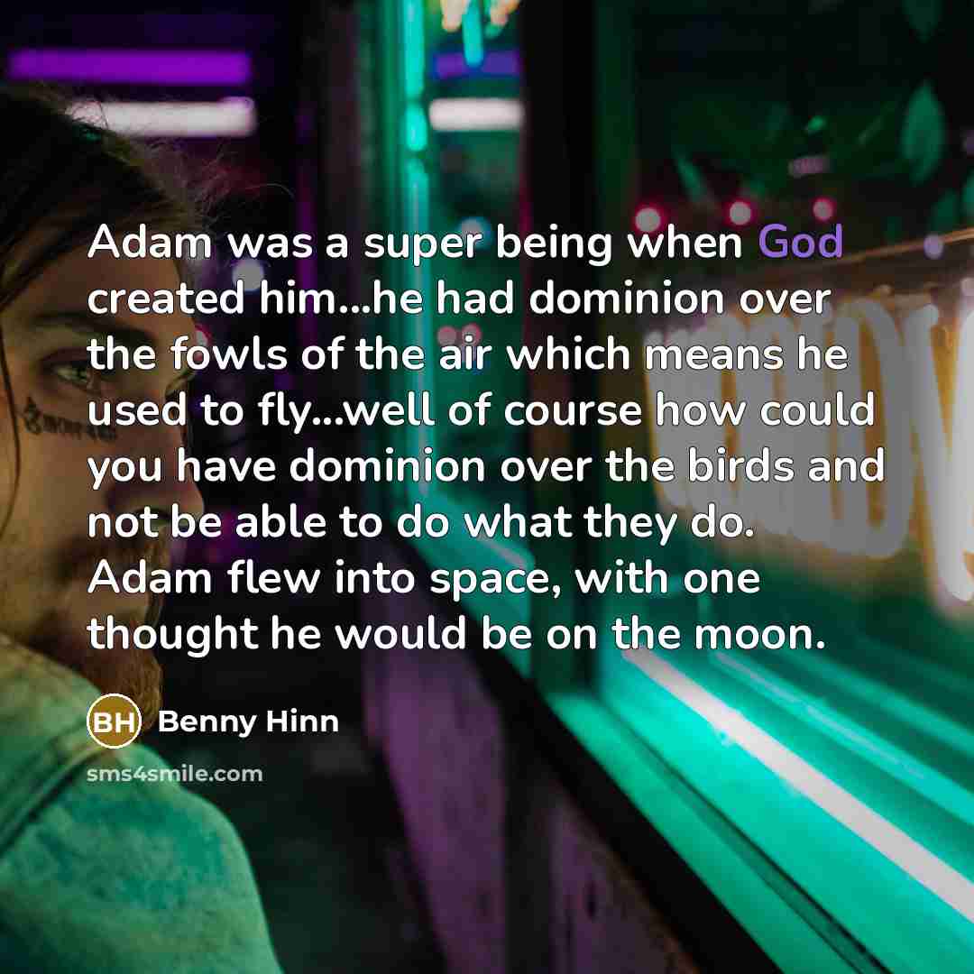 “Adam was a super being when God created him...he had dominion over the fowls of the air which means he used to fly...well of course how could you have dominion over the birds and not be able to do what they do. Adam flew into space, with one thought he would be on the moon.” quote by Benny Hinn