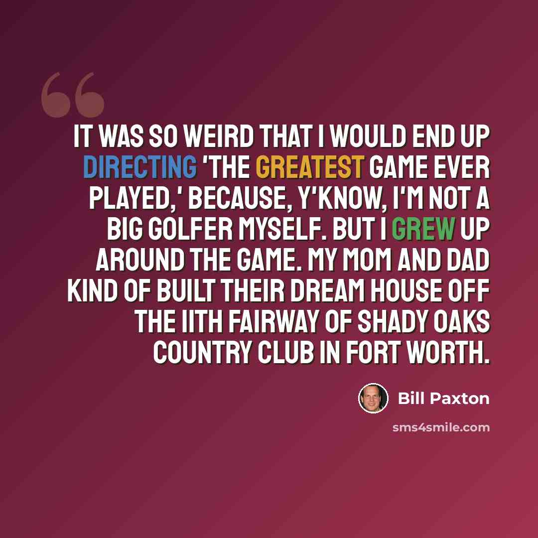 “It was so weird that I would end up directing 'The Greatest Game Ever Played,' because, y'know, I'm not a big golfer myself. But I grew up around the game. My mom and dad kind of built their dream house off the 11th fairway of Shady Oaks Country Club in Fort Worth.” quote by Bill Paxton