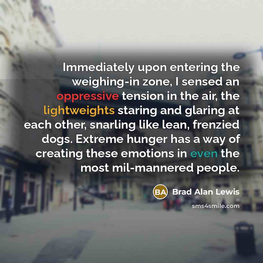 “Immediately upon entering the weighing-in zone, I sensed an oppressive tension in the air, the lightweights staring and glaring at each other, snarling like lean, frenzied dogs. Extreme hunger has a way of creating these emotions in even the most mil-mannered people.” quote by Brad Alan Lewis