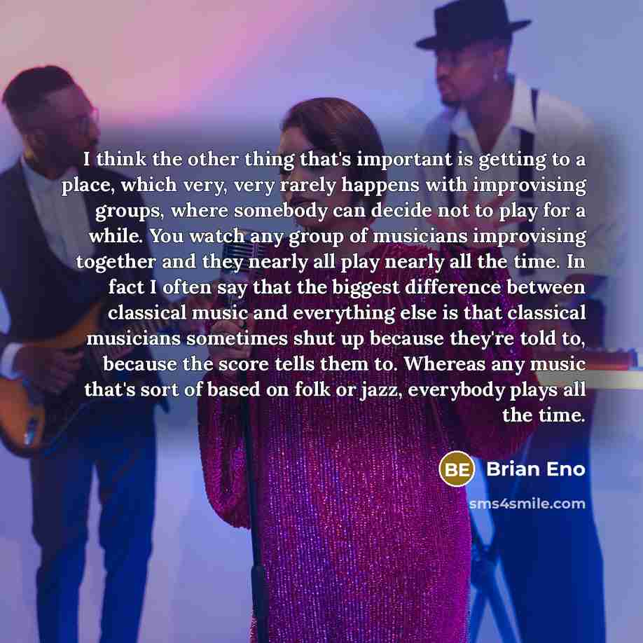 “I think the other thing that's important is getting to a place, which very, very rarely happens with improvising groups, where somebody can decide not to play for a while. You watch any group of musicians improvising together and they nearly all play nearly all the time. In fact I often say that…” quote by Brian Eno