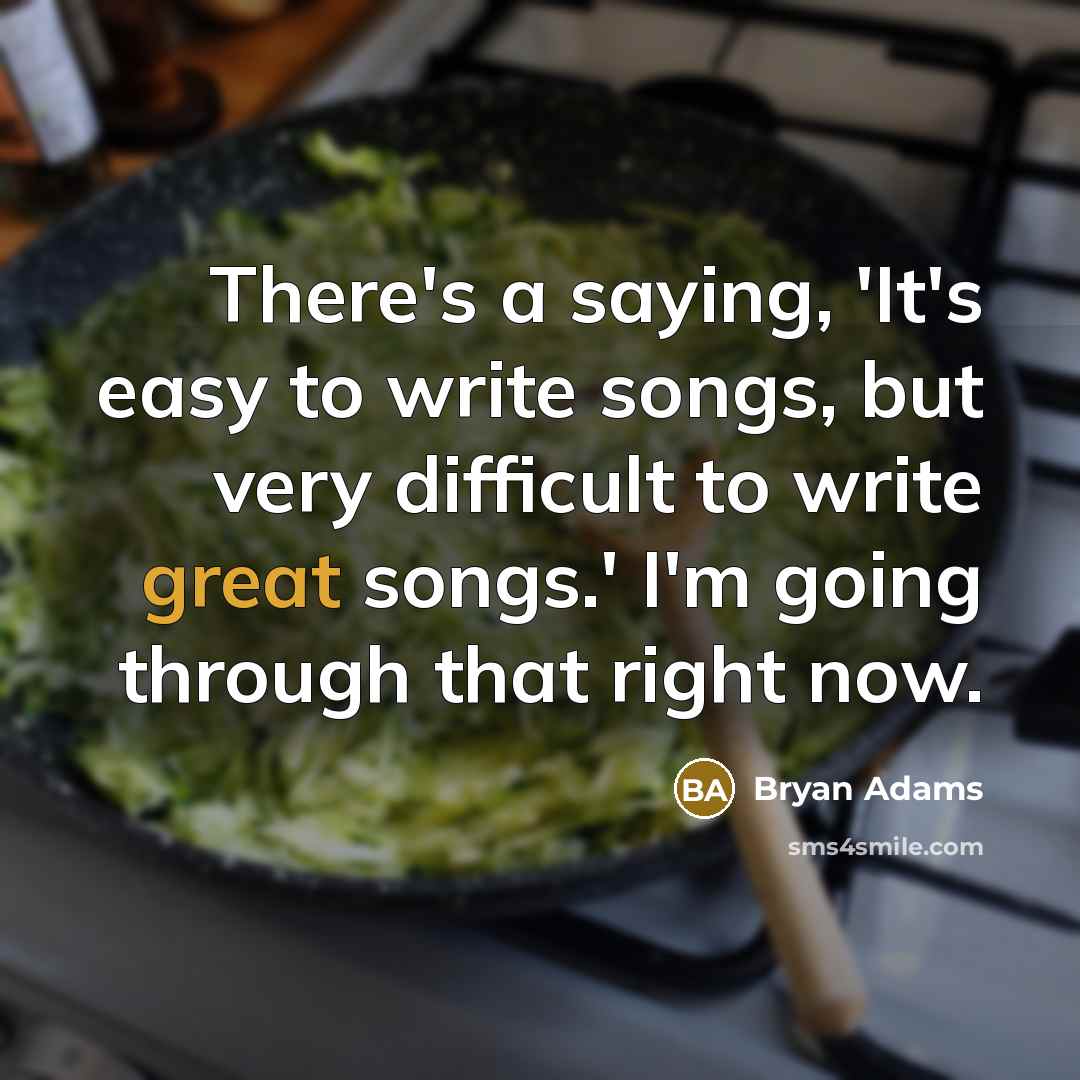 “There's a saying, 'It's easy to write songs, but very difficult to write great songs.' I'm going through that right now.” quote by Bryan Adams