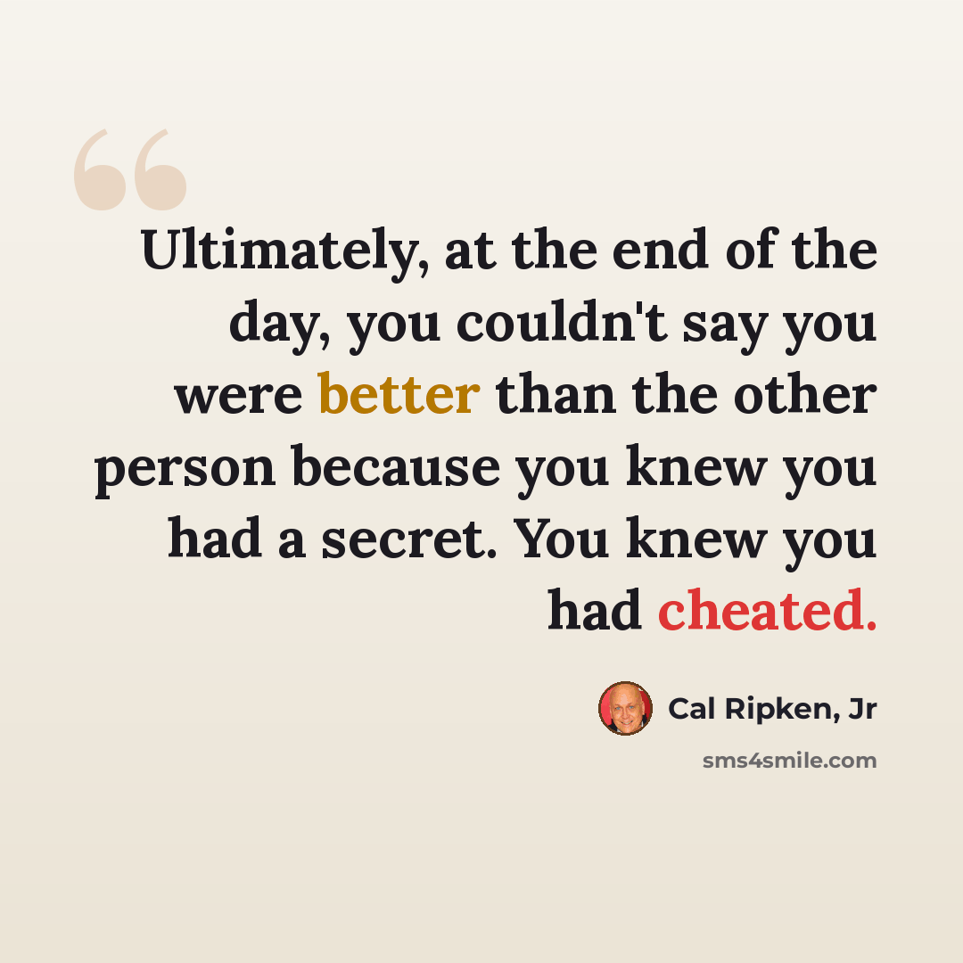 “Ultimately, at the end of the day, you couldn't say you were better than the other person because you knew you had a secret. You knew you had cheated.” quote by Cal Ripken, Jr