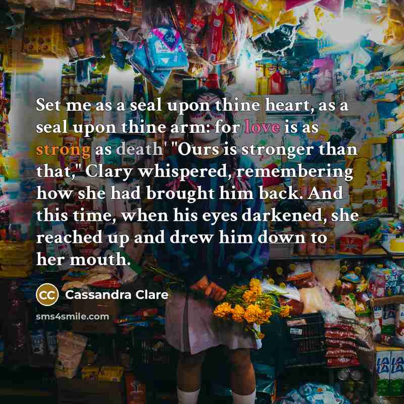 “Set me as a seal upon thine heart, as a seal upon thine arm: for love is as strong as death' "Ours is stronger than that," Clary whispered, remembering how she had brought him back. And this time, when his eyes darkened, she reached up and drew him down to her mouth.” quote by Cassandra Clare