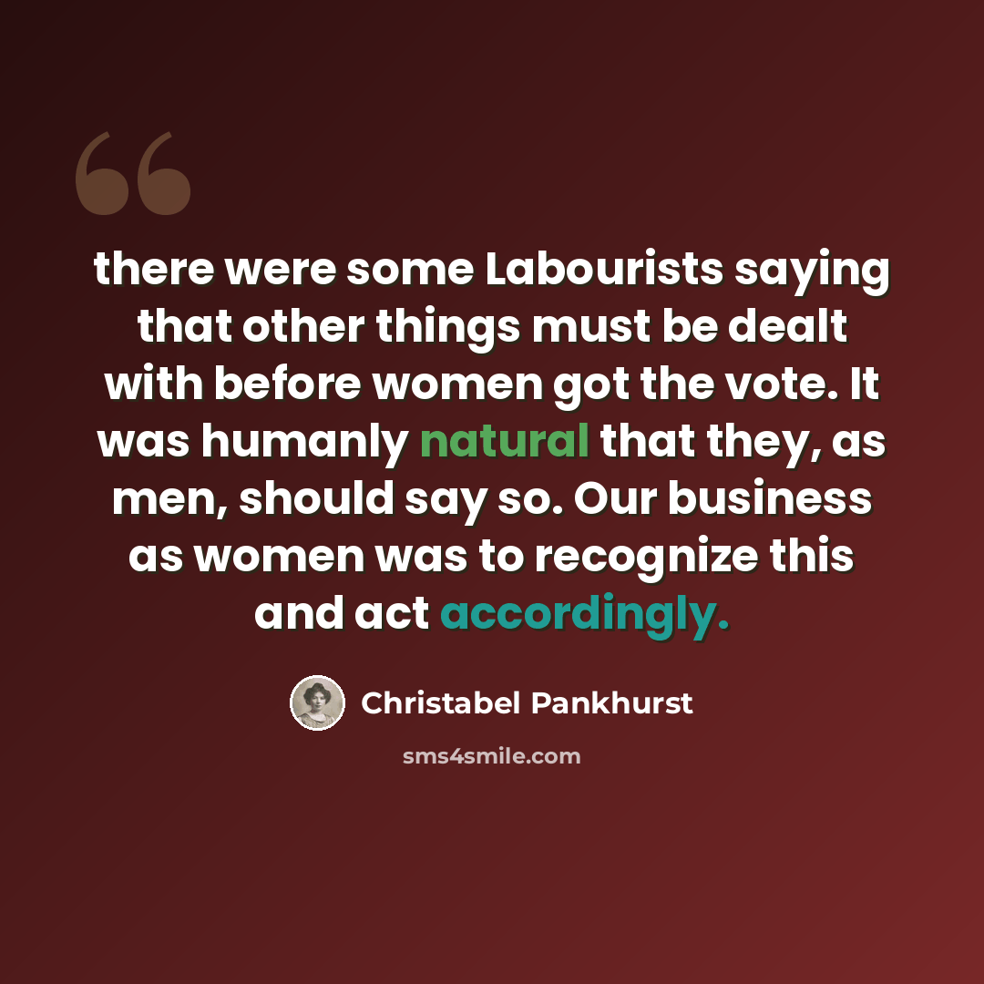 “there were some Labourists saying that other things must be dealt with before women got the vote. It was humanly natural that they, as men, should say so. Our business as women was to recognize this and act accordingly.” quote by Christabel Pankhurst