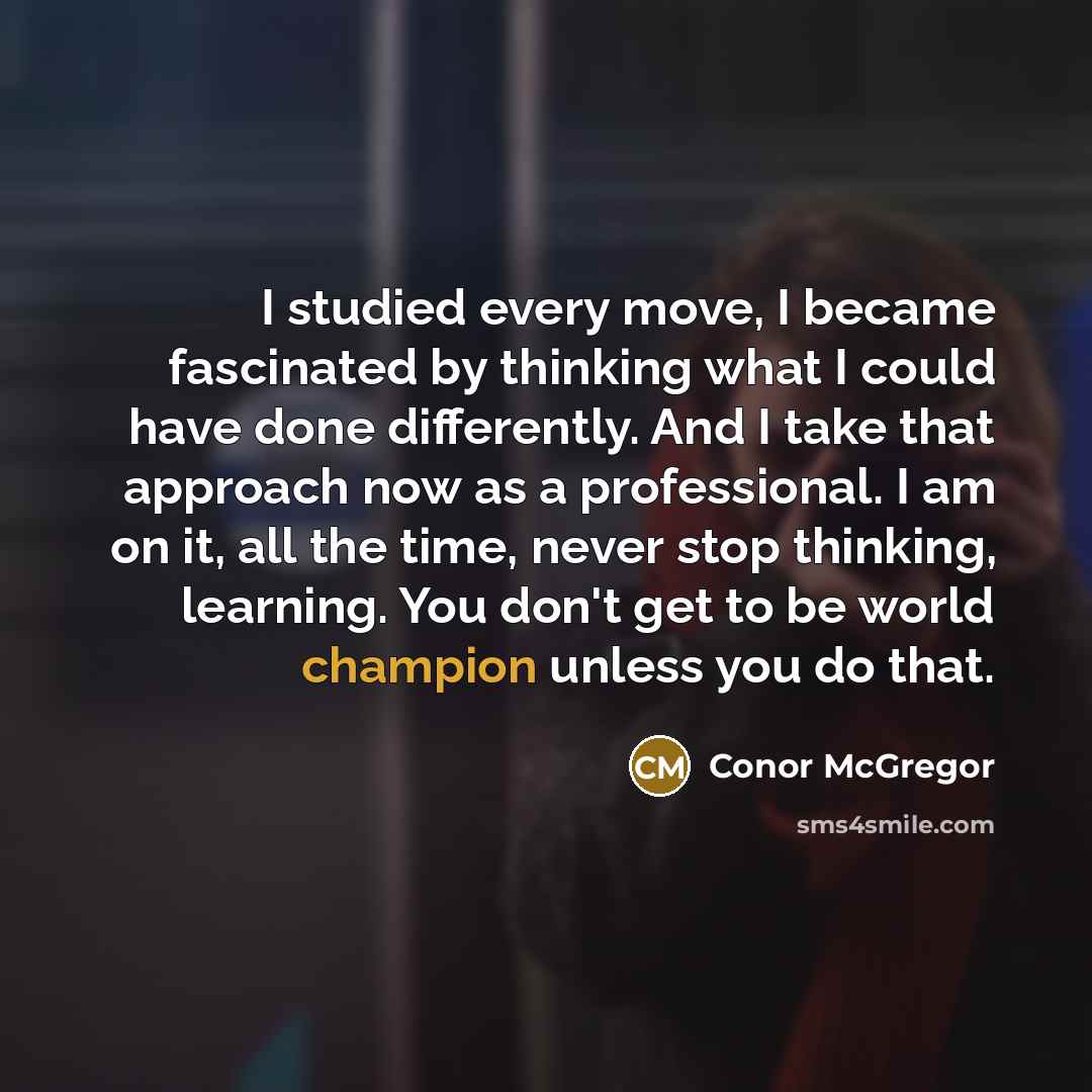 “I studied every move, I became fascinated by thinking what I could have done differently. And I take that approach now as a professional. I am on it, all the time, never stop thinking, learning. You don't get to be world champion unless you do that.” quote by Conor McGregor